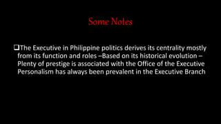 Some Notes
The Executive in Philippine politics derives its centrality mostly
from its function and roles –Based on its historical evolution –
Plenty of prestige is associated with the Office of the Executive
Personalism has always been prevalent in the Executive Branch
 