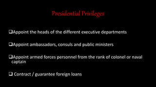 Presidential Privileges
Appoint the heads of the different executive departments
Appoint ambassadors, consuls and public ministers
Appoint armed forces personnel from the rank of colonel or naval
captain
 Contract / guarantee foreign loans
 