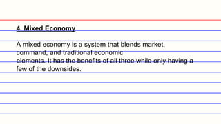 4. Mixed Economy
A mixed economy is a system that blends market,
command, and traditional economic
elements. It has the benefits of all three while only having a
few of the downsides.
 