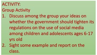 ACTIVITY:
Group Activity
1. Discuss among the group your ideas on
whether the government should tighten its
regulations on the use of social media
among children and adolescents ages 6-17
yrs old
2. Sight some example and report on the
class.
 