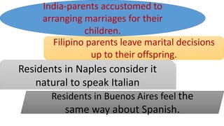 India-parents accustomed to
arranging marriages for their
children.
Filipino parents leave marital decisions
up to their offspring.
Residents in Naples consider it
natural to speak Italian
Residents in Buenos Aires feel the
same way about Spanish.
 