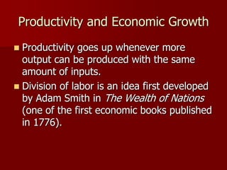 Productivity and Economic Growth
 Productivity goes up whenever more
  output can be produced with the same
  amount of inputs.
 Division of labor is an idea first developed
  by Adam Smith in The Wealth of Nations
  (one of the first economic books published
  in 1776).
 