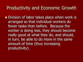 Productivity and Economic Growth
   Division of labor takes place when work is
    arranged so that individual workers do
    fewer tasks than before. Because the
    worker is doing less, they should become
    really good at what they do, and should,
    in turn, be able to do more in the same
    amount of time (thus increasing
    productivity).
 