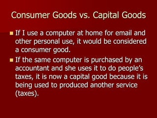 Consumer Goods vs. Capital Goods
 If I use a computer at home for email and
  other personal use, it would be considered
  a consumer good.
 If the same computer is purchased by an
  accountant and she uses it to do people’s
  taxes, it is now a capital good because it is
  being used to produced another service
  (taxes).
 