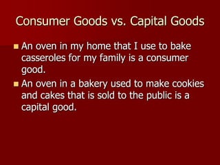 Consumer Goods vs. Capital Goods
 An oven in my home that I use to bake
  casseroles for my family is a consumer
  good.
 An oven in a bakery used to make cookies
  and cakes that is sold to the public is a
  capital good.
 