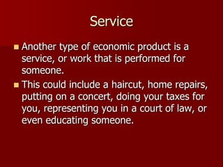 Service
 Another type of economic product is a
  service, or work that is performed for
  someone.
 This could include a haircut, home repairs,
  putting on a concert, doing your taxes for
  you, representing you in a court of law, or
  even educating someone.
 