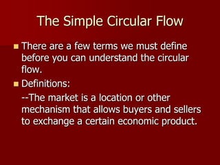 The Simple Circular Flow
 There are a few terms we must define
  before you can understand the circular
  flow.
 Definitions:
  --The market is a location or other
  mechanism that allows buyers and sellers
  to exchange a certain economic product.
 