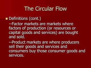 The Circular Flow
   Definitions (cont.)
    --Factor markets are markets where
    factors of production (or resources or
    capital goods and services) are bought
    and sold.
    --Product markets are where producers
    sell their goods and services and
    consumers buy those consumer goods and
    services.
 