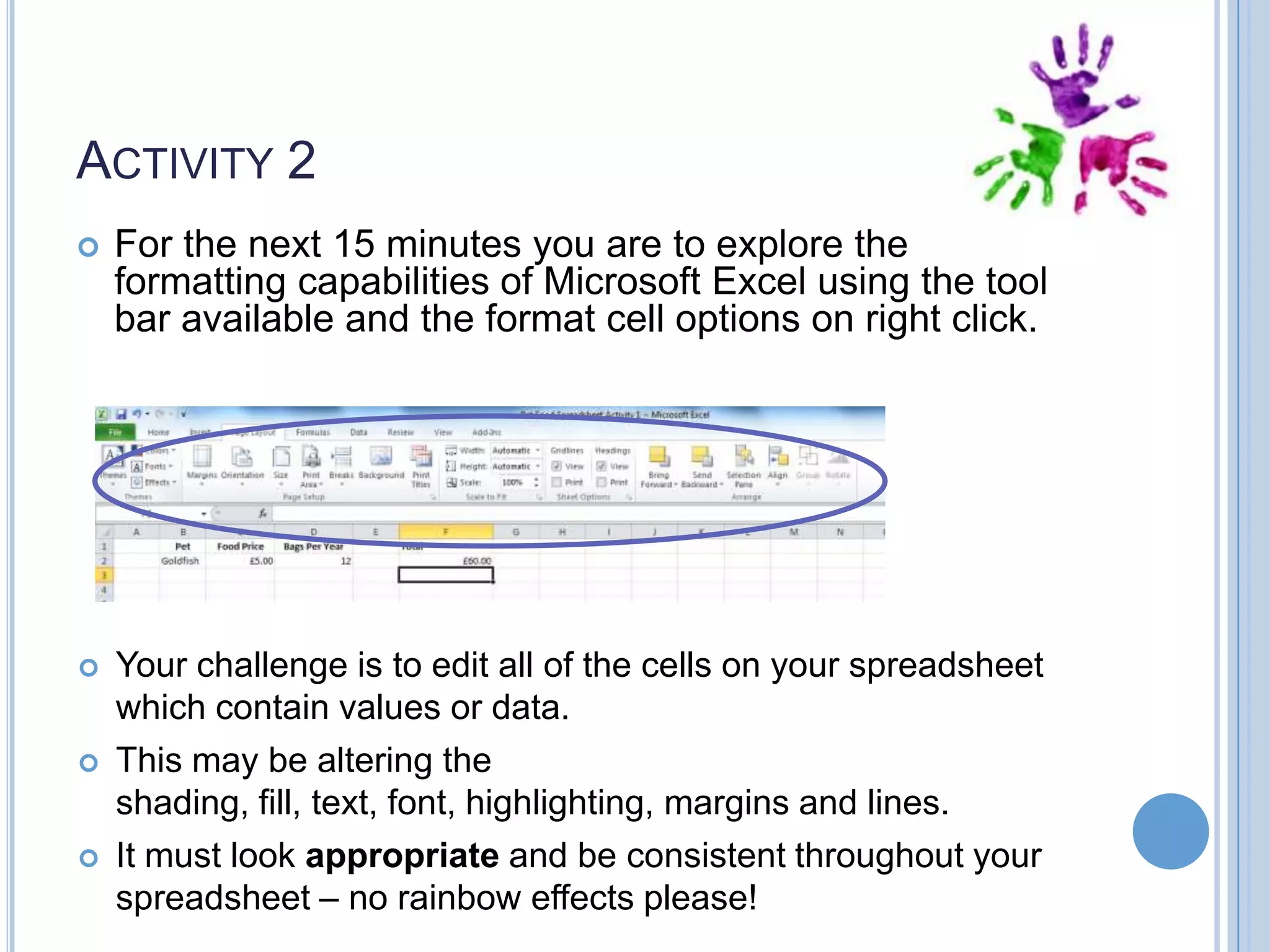 ACTIVITY 2  For the next 15 minutes you are to explore the formatting capabilities of Microsoft Excel using the tool bar available and the format cell options on right click.  Your challenge is to edit all of the cells on your spreadsheet which contain values or data. This may be altering the shading, fill, text, font, highlighting, margins and lines. It must look appropriate and be consistent throughout your spreadsheet – no rainbow effects please!   