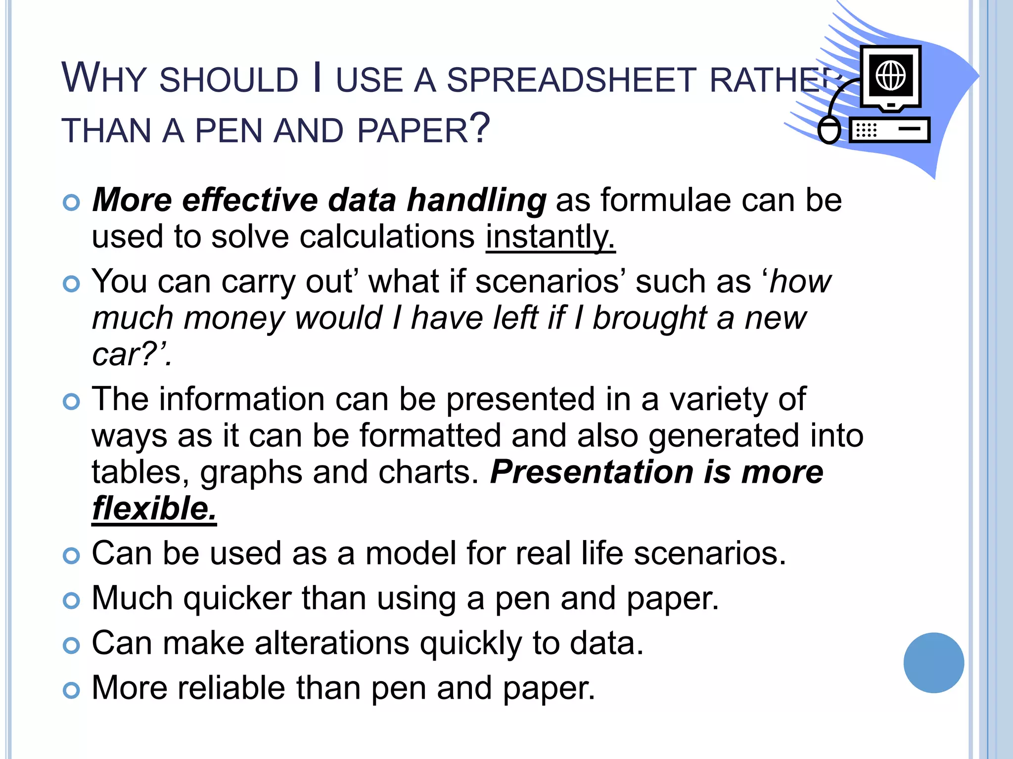 WHY SHOULD I USE A SPREADSHEET RATHER THAN A PEN AND PAPER? More effective data handling as formulae can be used to solve calculations instantly.  You can carry out’ what if scenarios’ such as ‘how much money would I have left if I brought a new car?’.  The information can be presented in a variety of ways as it can be formatted and also generated into tables, graphs and charts. Presentation is more flexible.  Can be used as a model for real life scenarios.  Much quicker than using a pen and paper.  Can make alterations quickly to data.  More reliable than pen and paper.  