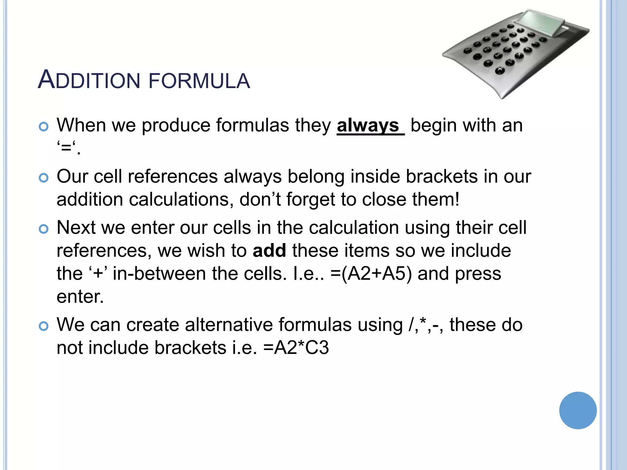 ADDITION FORMULA     When we produce formulas they always begin with an ‘=‘. Our cell references always belong inside brackets in our addition calculations, don’t forget to close them! Next we enter our cells in the calculation using their cell references, we wish to add these items so we include the ‘+’ in-between the cells. I.e.. =(A2+A5) and press enter. We can create alternative formulas using /,*,-, these do not include brackets i.e. =A2*C3 