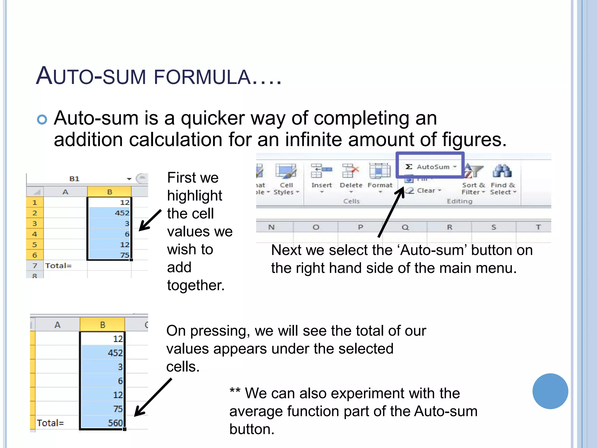 AUTO-SUM FORMULA….  Auto-sum is a quicker way of completing an addition calculation for an infinite amount of figures. First we highlight the cell values we wish to add together. Next we select the ‘Auto-sum’ button on the right hand side of the main menu. On pressing, we will see the total of our values appears under the selected cells. ** We can also experiment with the average function part of the Auto-sum button. 