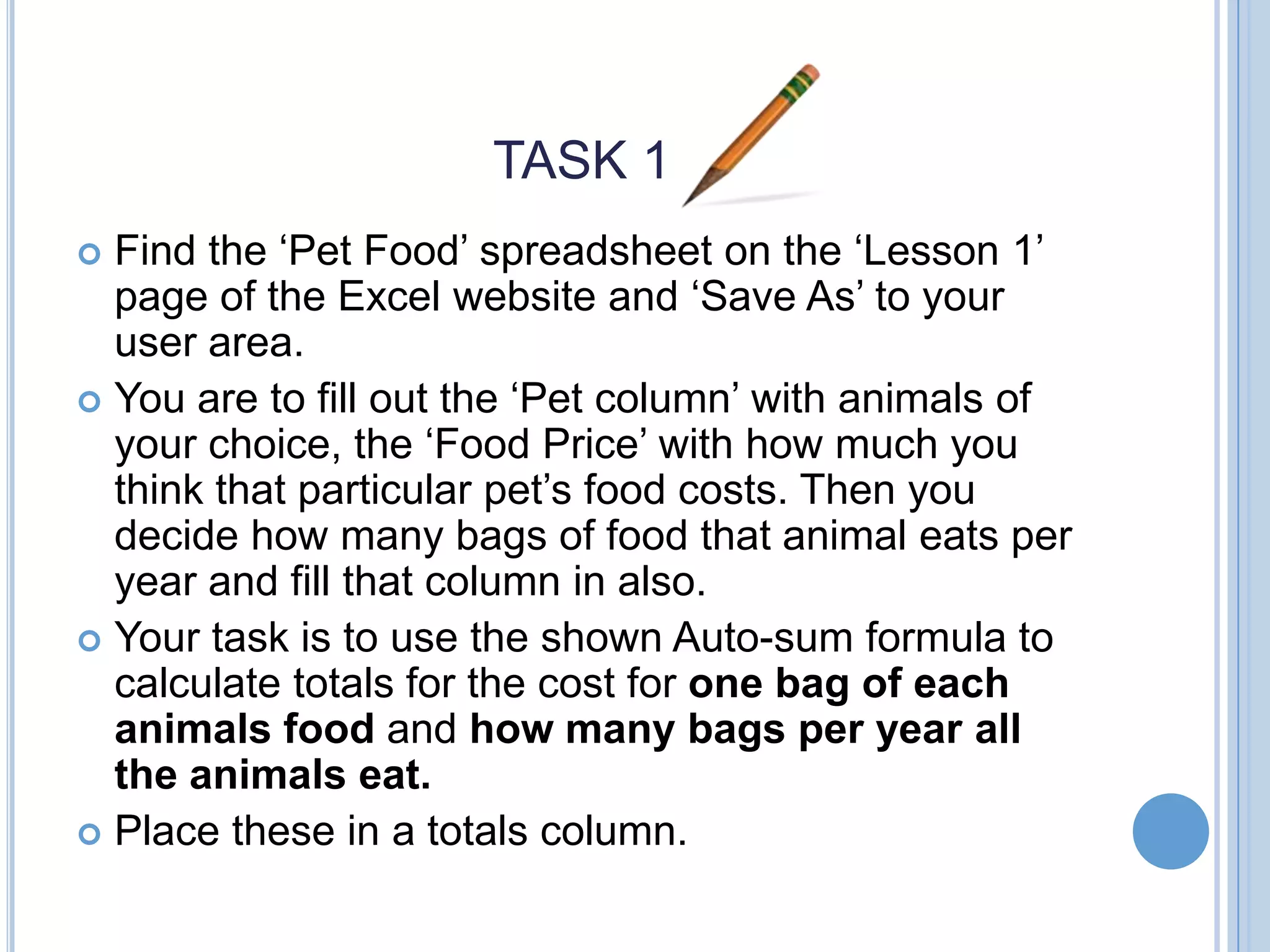 TASK 1 Find the ‘Pet Food’ spreadsheet on the ‘Lesson 1’ page of the Excel website and ‘Save As’ to your user area.  You are to fill out the ‘Pet column’ with animals of your choice, the ‘Food Price’ with how much you think that particular pet’s food costs. Then you decide how many bags of food that animal eats per year and fill that column in also.  Your task is to use the shown Auto-sum formula to calculate totals for the cost for one bag of each animals food and how many bags per year all the animals eat.  Place these in a totals column.  
