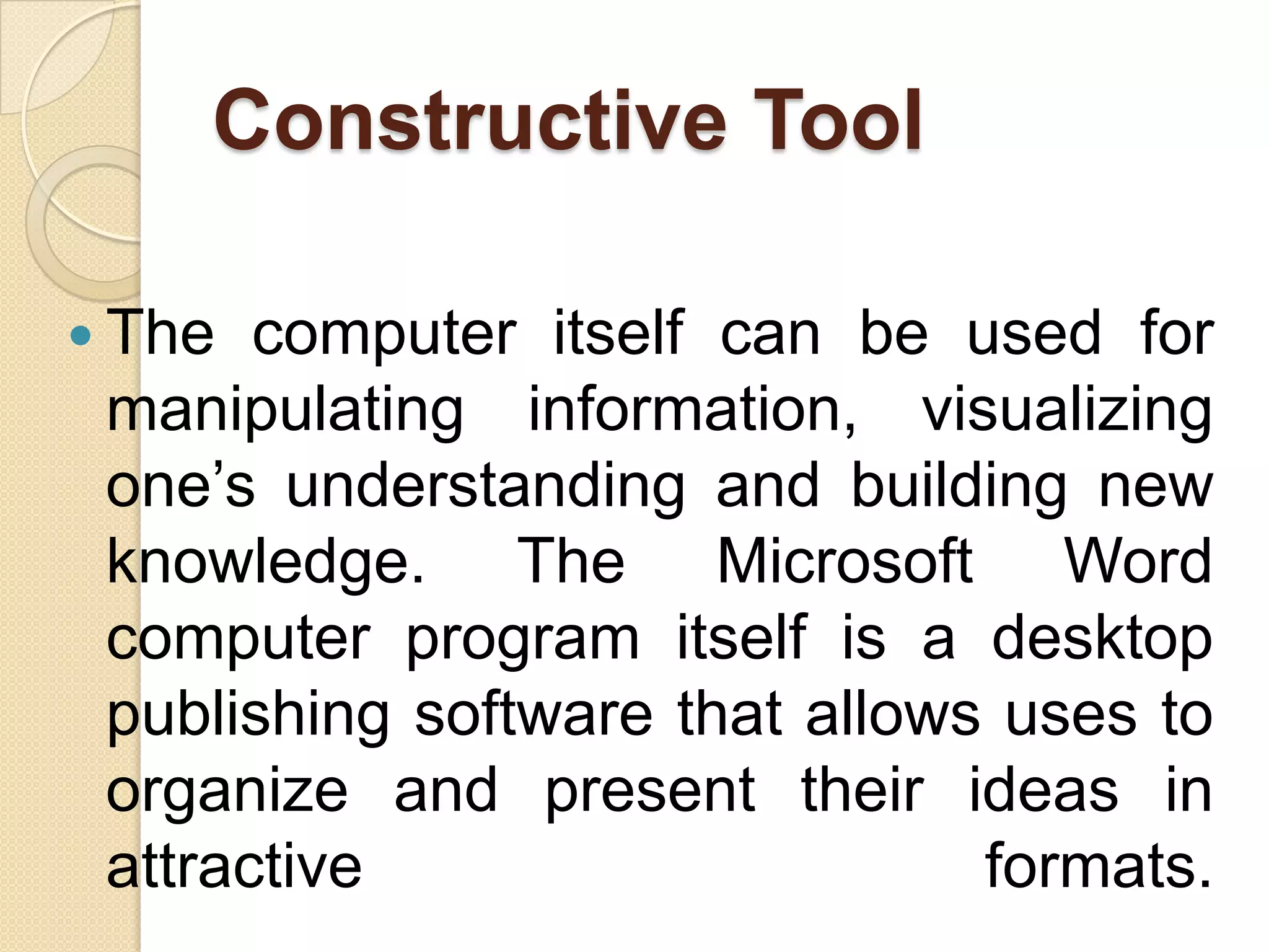 Constructive Tool
 The computer itself can be used for
manipulating information, visualizing
one’s understanding and building new
knowledge. The Microsoft Word
computer program itself is a desktop
publishing software that allows uses to
organize and present their ideas in
attractive formats.
 