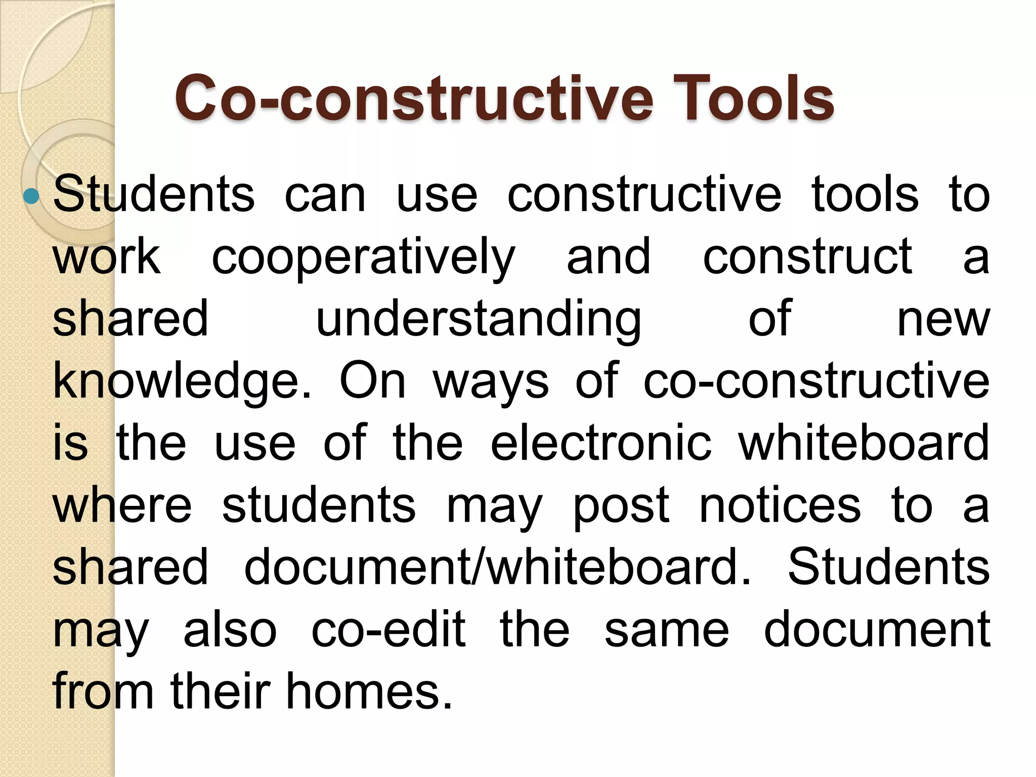 Co-constructive Tools
 Students can use constructive tools to
work cooperatively and construct a
shared understanding of new
knowledge. On ways of co-constructive
is the use of the electronic whiteboard
where students may post notices to a
shared document/whiteboard. Students
may also co-edit the same document
from their homes.
 