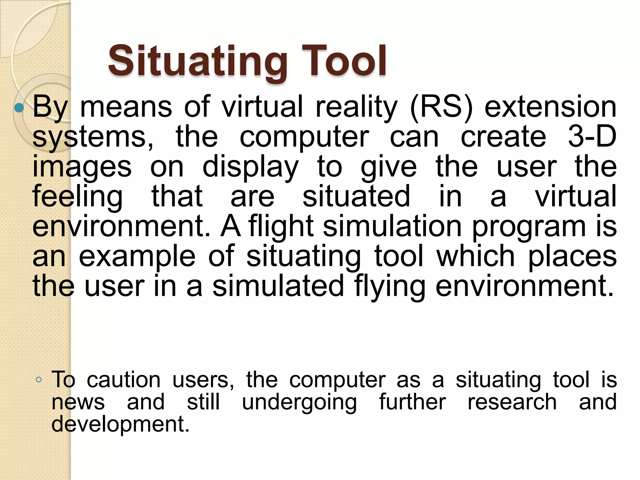 Situating Tool
 By means of virtual reality (RS) extension
systems, the computer can create 3-D
images on display to give the user the
feeling that are situated in a virtual
environment. A flight simulation program is
an example of situating tool which places
the user in a simulated flying environment.
◦ To caution users, the computer as a situating tool is
news and still undergoing further research and
development.
 