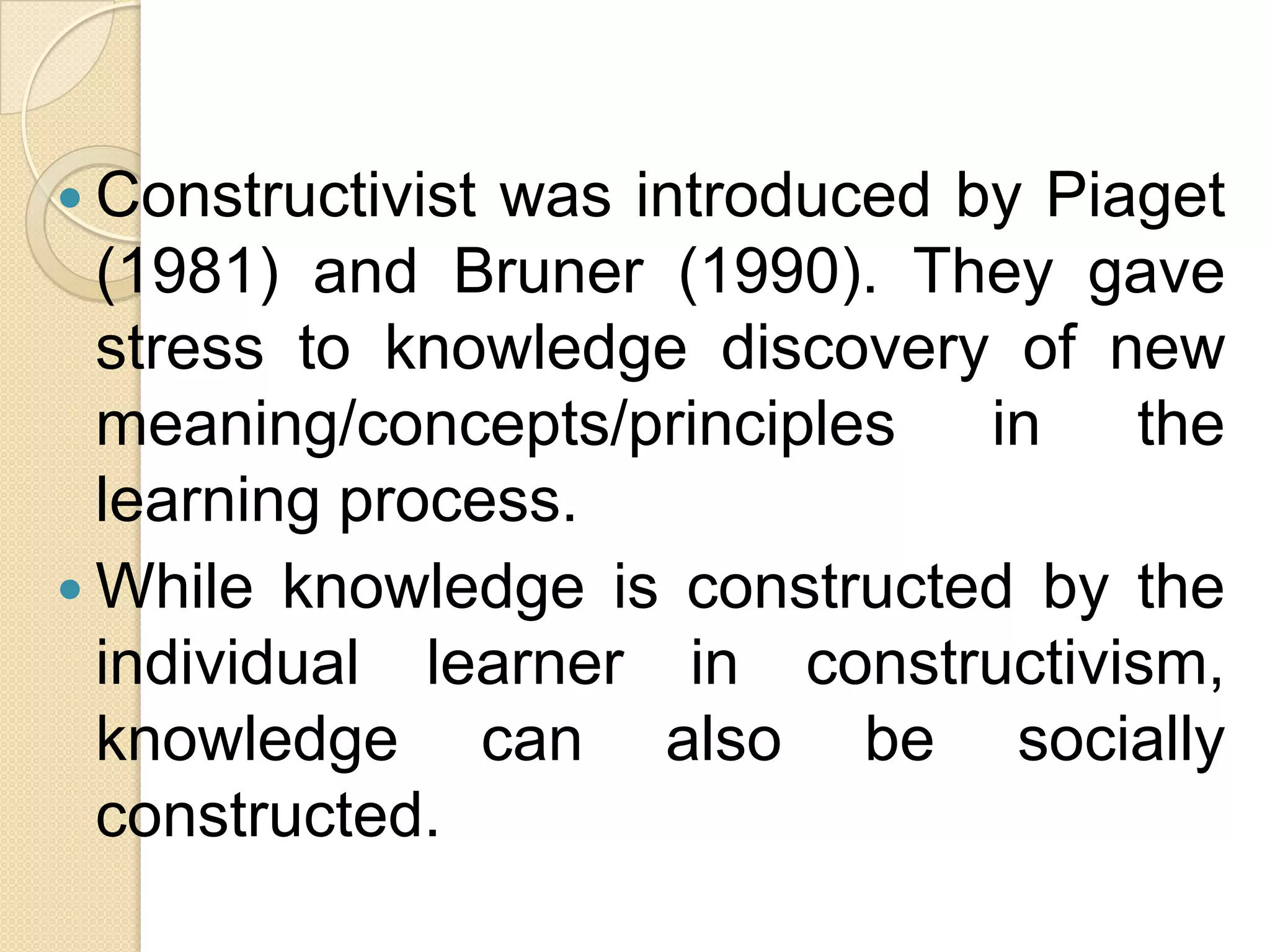  Constructivist was introduced by Piaget
(1981) and Bruner (1990). They gave
stress to knowledge discovery of new
meaning/concepts/principles in the
learning process.
 While knowledge is constructed by the
individual learner in constructivism,
knowledge can also be socially
constructed.
 