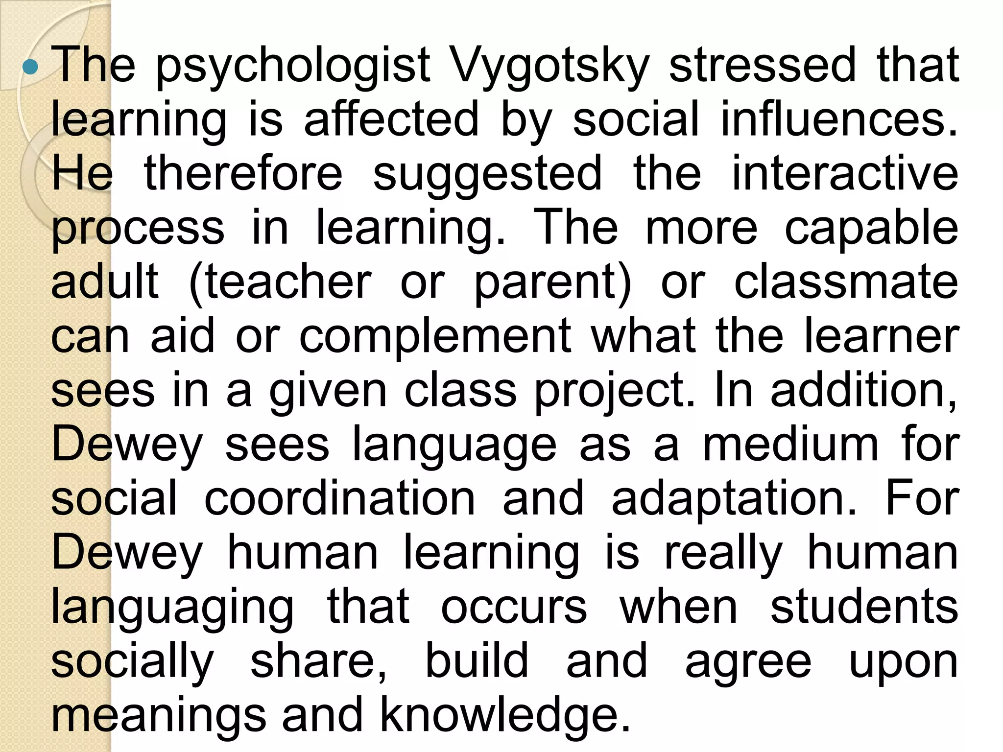  The psychologist Vygotsky stressed that
learning is affected by social influences.
He therefore suggested the interactive
process in learning. The more capable
adult (teacher or parent) or classmate
can aid or complement what the learner
sees in a given class project. In addition,
Dewey sees language as a medium for
social coordination and adaptation. For
Dewey human learning is really human
languaging that occurs when students
socially share, build and agree upon
meanings and knowledge.
 