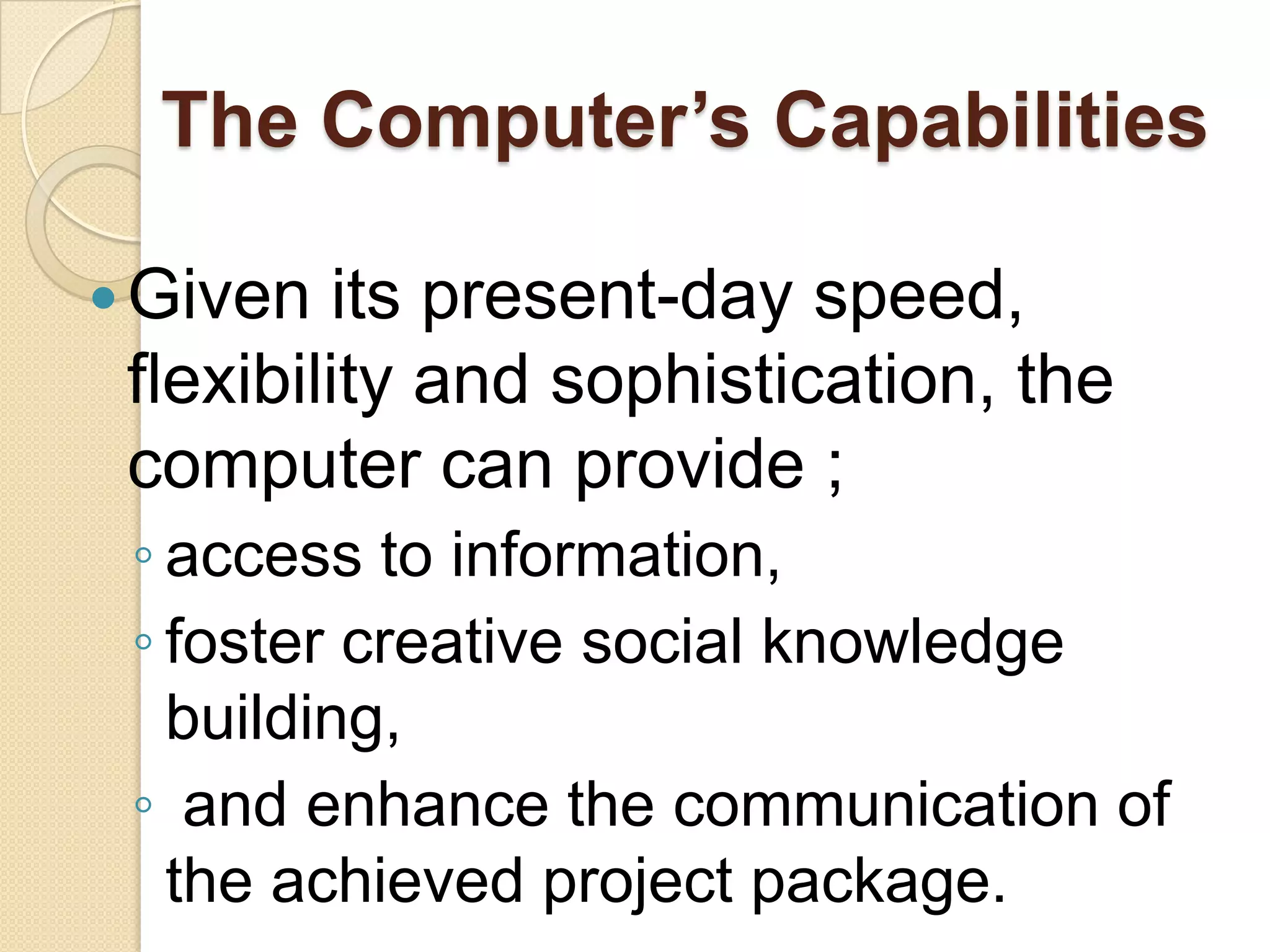 The Computer’s Capabilities
Given its present-day speed,
flexibility and sophistication, the
computer can provide ;
◦ access to information,
◦ foster creative social knowledge
building,
◦ and enhance the communication of
the achieved project package.
 