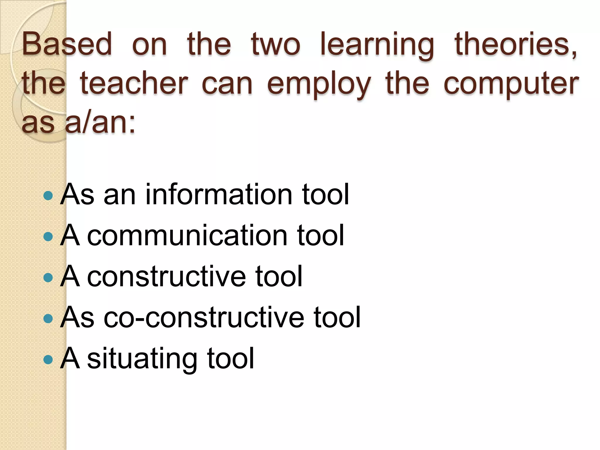 Based on the two learning theories,
the teacher can employ the computer
as a/an:
 As an information tool
 A communication tool
 A constructive tool
 As co-constructive tool
 A situating tool
 