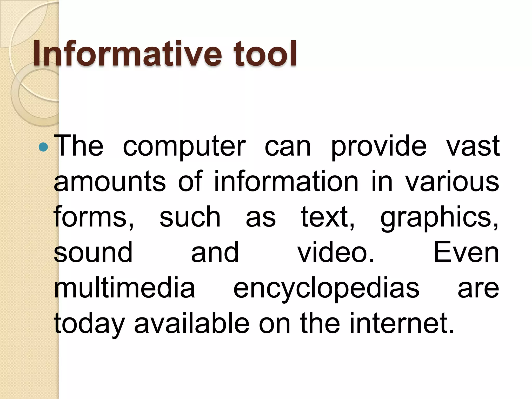 Informative tool
The computer can provide vast
amounts of information in various
forms, such as text, graphics,
sound and video. Even
multimedia encyclopedias are
today available on the internet.
 