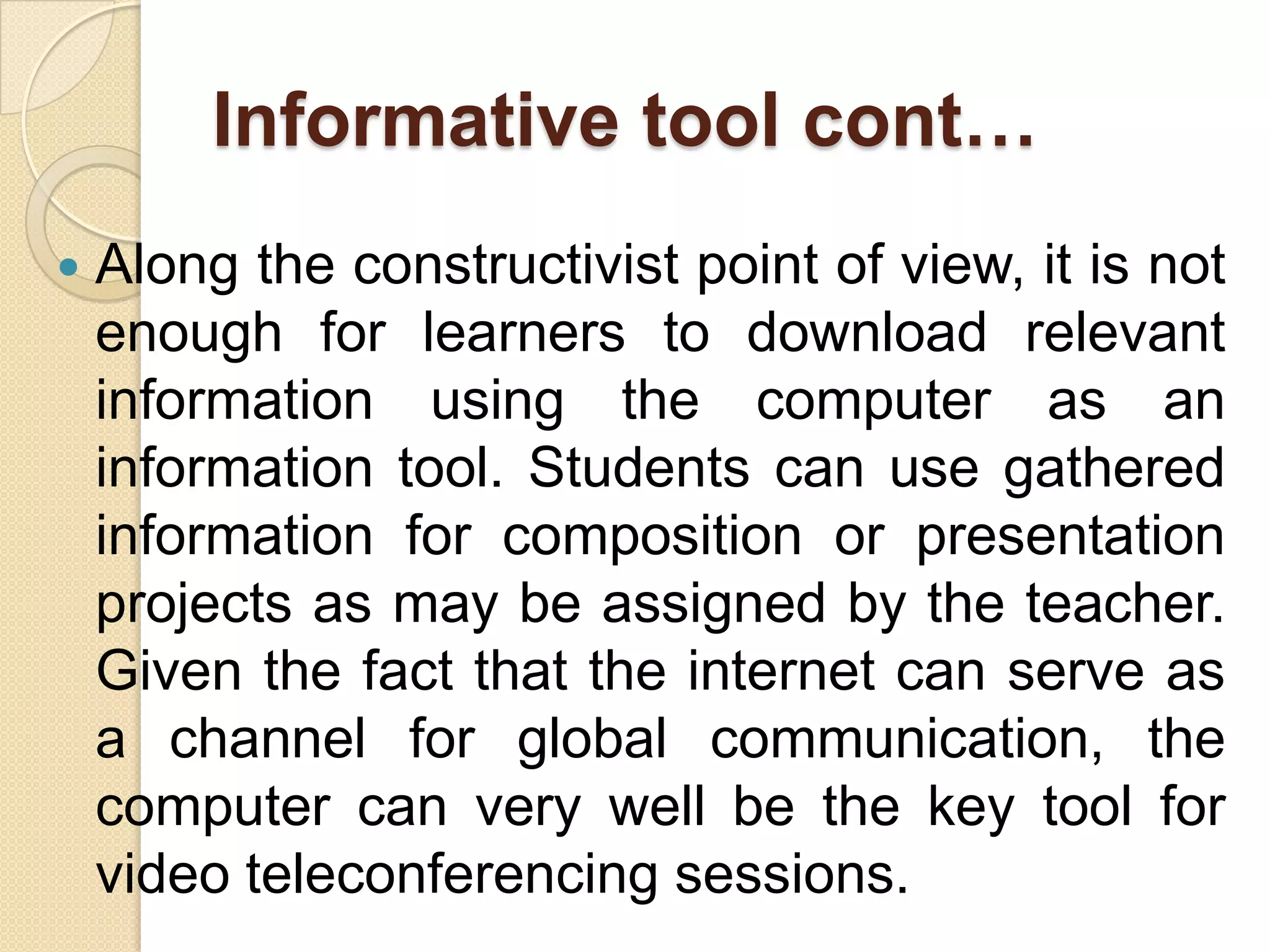 Informative tool cont…
 Along the constructivist point of view, it is not
enough for learners to download relevant
information using the computer as an
information tool. Students can use gathered
information for composition or presentation
projects as may be assigned by the teacher.
Given the fact that the internet can serve as
a channel for global communication, the
computer can very well be the key tool for
video teleconferencing sessions.
 