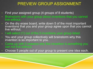 PREVIEW GROUP ASSIGNMENT
• Find your assigned group (4 groups of 8 students)
• Brainstorm with your group about inventions that you cannot
live without.
• On the dry erase board, write down 5 of the most important
inventions that you and your group agree upon that you cannot
live without.
• I will select (1) out of the 5 inventions your group listed.
• You and your group collectively will brainstorm why this
invention is so important to you.
• Come up with 5 reasons why this invention is something you
can not live without.
• Choose 5 people out of your group to present one idea each.
 