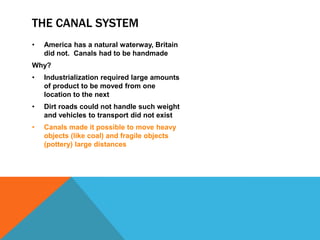 THE CANAL SYSTEM
• America has a natural waterway, Britain
did not. Canals had to be handmade
Why?
• Industrialization required large amounts
of product to be moved from one
location to the next
• Dirt roads could not handle such weight
and vehicles to transport did not exist
• Canals made it possible to move heavy
objects (like coal) and fragile objects
(pottery) large distances
 