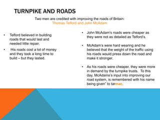 TURNPIKE AND ROADS
• Telford believed in building
roads that would last and
needed little repair.
• His roads cost a lot of money
and they took a long time to
build – but they lasted.
• John McAdam’s roads were cheaper as
they were not as detailed as Telford’s.
• McAdam’s were hard wearing and he
believed that the weight of the traffic using
his roads would press down the road and
make it stronger.
• As his roads were cheaper, they were more
in demand by the turnpike trusts. To this
day, McAdams’s input into improving our
road system, is remembered with his name
being given” to tarmac.
Two men are credited with improving the roads of Britain:
Thomas Telford and John McAdam
 