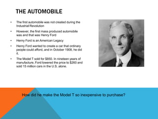 THE AUTOMOBILE
• The first automobile was not created during the
Industrial Revolution
• However, the first mass produced automobile
was and that was Henry Ford
• Henry Ford is an American Legacy
• Henry Ford wanted to create a car that ordinary
people could afford, and in October 1908, he did
it.
• The Model T sold for $850. In nineteen years of
manufacture, Ford lowered the price to $260 and
sold 15 million cars in the U.S. alone.
How did he make the Model T so inexpensive to purchase?
 
