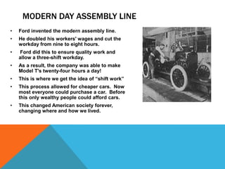 MODERN DAY ASSEMBLY LINE
• Ford invented the modern assembly line.
• He doubled his workers' wages and cut the
workday from nine to eight hours.
• Ford did this to ensure quality work and
allow a three-shift workday.
• As a result, the company was able to make
Model T's twenty-four hours a day!
• This is where we get the idea of “shift work”
• This process allowed for cheaper cars. Now
most everyone could purchase a car. Before
this only wealthy people could afford cars.
• This changed American society forever,
changing where and how we lived.
 