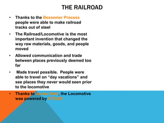 THE RAILROAD
• Thanks to the Bessemer Process
people were able to make railroad
tracks out of steel
• The Railroad/Locomotive is the most
important invention that changed the
way raw materials, goods, and people
moved
• Allowed communication and trade
between places previously deemed too
far
• Made travel possible. People were
able to travel on “day vacations” and
see places they never would seen prior
to the locomotive
• Thanks to James Watt, the Locomotive
was powered by STEAM
 