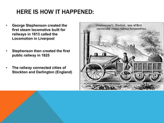 HERE IS HOW IT HAPPENED:
• George Stephenson created the
first steam locomotive built for
railways in 1813 called the
Locomotion in Liverpool
• Stephenson then created the first
public railway in 1825
• The railway connected cities of
Stockton and Darlington (England)
 