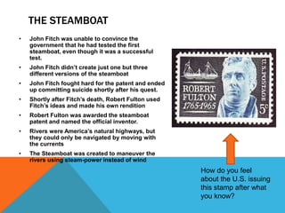THE STEAMBOAT
• John Fitch was unable to convince the
government that he had tested the first
steamboat, even though it was a successful
test.
• John Fitch didn’t create just one but three
different versions of the steamboat
• John Fitch fought hard for the patent and ended
up committing suicide shortly after his quest.
• Shortly after Fitch’s death, Robert Fulton used
Fitch’s ideas and made his own rendition
• Robert Fulton was awarded the steamboat
patent and named the official inventor.
• Rivers were America’s natural highways, but
they could only be navigated by moving with
the currents
• The Steamboat was created to maneuver the
rivers using steam-power instead of wind
How do you feel
about the U.S. issuing
this stamp after what
you know?
 