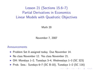 Lesson 21 (Sections 15.6–7)
         Partial Derivatives in Economics
     Linear Models with Quadratic Objectives

                         Math 20


                     November 7, 2007


Announcements
   Problem Set 8 assigned today. Due November 14.
   No class November 12. Yes class November 21.
   OH: Mondays 1–2, Tuesdays 3–4, Wednesdays 1–3 (SC 323)
   Prob. Sess.: Sundays 6–7 (SC B-10), Tuesdays 1–2 (SC 116)