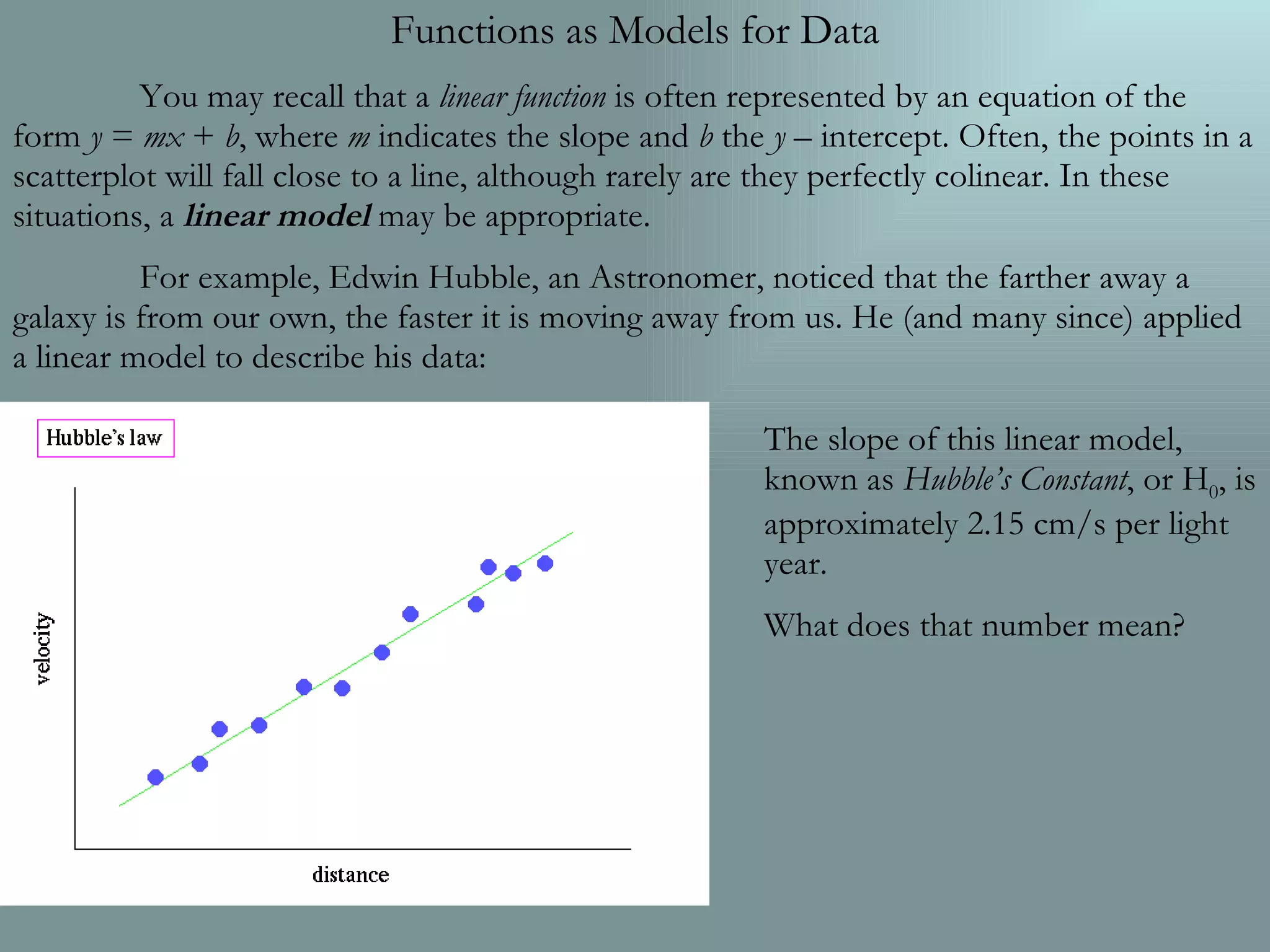 Functions as Models for Data You may recall that a  linear function  is often represented by an equation of the form  y  =  mx  +  b , where  m  indicates the slope and  b  the  y  – intercept. Often, the points in a scatterplot will fall close to a line, although rarely are they perfectly colinear. In these situations, a  linear model  may be appropriate. For example, Edwin Hubble, an Astronomer, noticed that the farther away a galaxy is from our own, the faster it is moving away from us. He (and many since) applied a linear model to describe his data: The slope of this linear model, known as  Hubble’s Constant , or H 0 , is approximately 2.15 cm/s per light year. What does that number mean? 