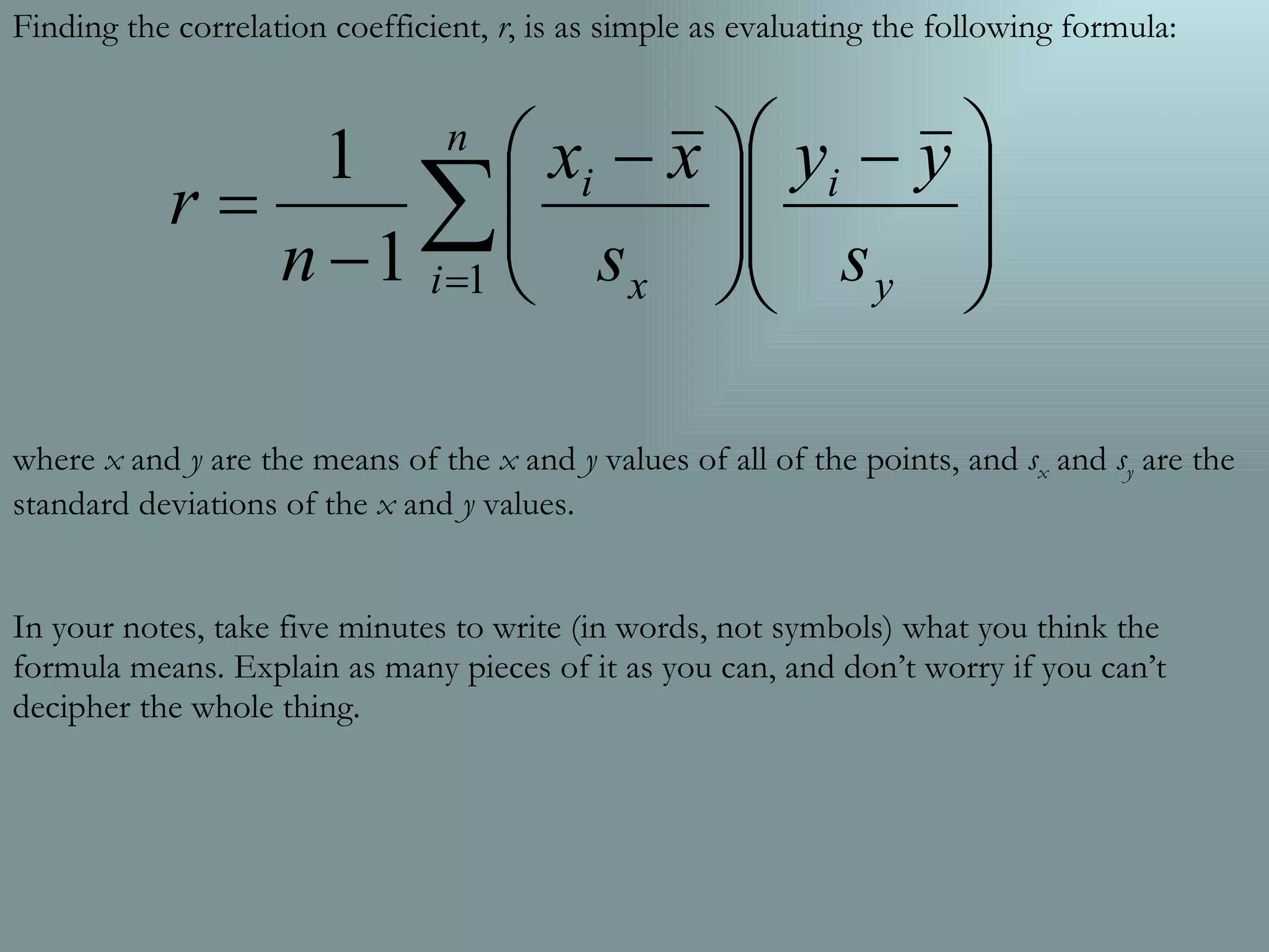 Finding the correlation coefficient,  r , is as simple as evaluating the following formula: where  x  and  y  are the means of the  x  and  y  values of all of the points, and  s x  and  s y  are the standard deviations of the  x  and  y  values. In your notes, take five minutes to write (in words, not symbols) what you think the formula means. Explain as many pieces of it as you can, and don’t worry if you can’t decipher the whole thing. 
