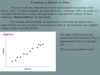 Functions as Models for Data You may recall that a  linear function  is often represented by an equation of the form  y  =  mx  +  b , where  m  indicates the slope and  b  the  y  – intercept. Often, the points in a scatterplot will fall close to a line, although rarely are they perfectly colinear. In these situations, a  linear model  may be appropriate. For example, Edwin Hubble, an Astronomer, noticed that the farther away a galaxy is from our own, the faster it is moving away from us. He (and many since) applied a linear model to describe his data: The slope of this linear model, known as  Hubble’s Constant , or H 0 , is approximately 2.15 cm/s per light year. What does that number mean? 