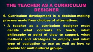 THE TEACHER AS A CURRICULUM
DESIGNER
6. Curriculum development is a decision-making
process made from choices of alternatives.
 A teacher as a curriculum designer must
decide what contents to teach, what
philosophy or point of view to support, what
methods and strategies to employ and what
type of evaluation to use as well as how to
provide for multicultural groups.
 
