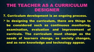 THE TEACHER AS A CURRICULUM
DESIGNER
7. Curriculum development is an ongoing process.
 In designing the curriculum, there are things to
be considered such as continuous monitoring,
examination, evaluation and improvement of
curricula. The curriculum must change as the
needs of learners change, as society changes,
and as new knowledge and technology appear.
 