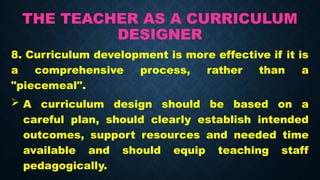 THE TEACHER AS A CURRICULUM
DESIGNER
8. Curriculum development is more effective if it is
a comprehensive process, rather than a
"piecemeal".
 A curriculum design should be based on a
careful plan, should clearly establish intended
outcomes, support resources and needed time
available and should equip teaching staff
pedagogically.
 
