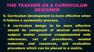 THE TEACHER AS A CURRICULUM
DESIGNER
9. Curriculum development is more effective when
it follows a systematic process.
 A curriculum design to be more effective
should be composed of desired outcomes,
subject matter content complemented with
references, set of procedures, needed
materials and resources, and evaluation
procedure which can be placed in a matrix.
 