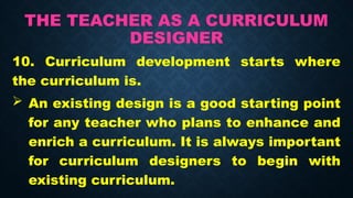 THE TEACHER AS A CURRICULUM
DESIGNER
10. Curriculum development starts where
the curriculum is.
 An existing design is a good starting point
for any teacher who plans to enhance and
enrich a curriculum. It is always important
for curriculum designers to begin with
existing curriculum.
 