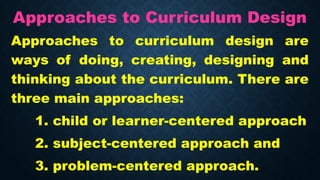 Approaches to Curriculum Design
Approaches to curriculum design are
ways of doing, creating, designing and
thinking about the curriculum. There are
three main approaches:
1. child or learner-centered approach
2. subject-centered approach and
3. problem-centered approach.
 