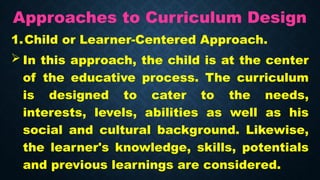Approaches to Curriculum Design
1.Child or Learner-Centered Approach.
 In this approach, the child is at the center
of the educative process. The curriculum
is designed to cater to the needs,
interests, levels, abilities as well as his
social and cultural background. Likewise,
the learner's knowledge, skills, potentials
and previous learnings are considered.
 