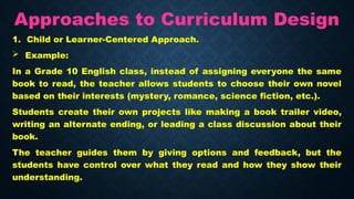 Approaches to Curriculum Design
1. Child or Learner-Centered Approach.
 Example:
In a Grade 10 English class, instead of assigning everyone the same
book to read, the teacher allows students to choose their own novel
based on their interests (mystery, romance, science fiction, etc.).
Students create their own projects like making a book trailer video,
writing an alternate ending, or leading a class discussion about their
book.
The teacher guides them by giving options and feedback, but the
students have control over what they read and how they show their
understanding.
 