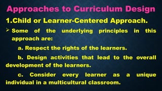 Approaches to Curriculum Design
1.Child or Learner-Centered Approach.
 Some of the underlying principles in this
approach are:
a. Respect the rights of the learners.
b. Design activities that lead to the overall
development of the learners.
c. Consider every learner as a unique
individual in a multicultural classroom.
 