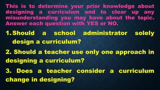 This is to determine your prior knowledge about
designing a curriculum and to clear up any
misunderstanding you may have about the topic.
Answer each question with YES or NO.
1.Should a school administrator solely
design a curriculum?
2. Should a teacher use only one approach in
designing a curriculum?
3. Does a teacher consider a curriculum
change in designing?
 