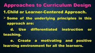 Approaches to Curriculum Design
1.Child or Learner-Centered Approach.
 Some of the underlying principles in this
approach are:
d. Use differentiated instruction or
teaching.
e. Create a motivating and positive
learning environment for all the learners.
 