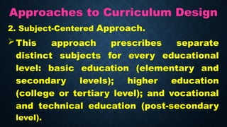 Approaches to Curriculum Design
2. Subject-Centered Approach.
This approach prescribes separate
distinct subjects for every educational
level: basic education (elementary and
secondary levels); higher education
(college or tertiary level); and vocational
and technical education (post-secondary
level).
 